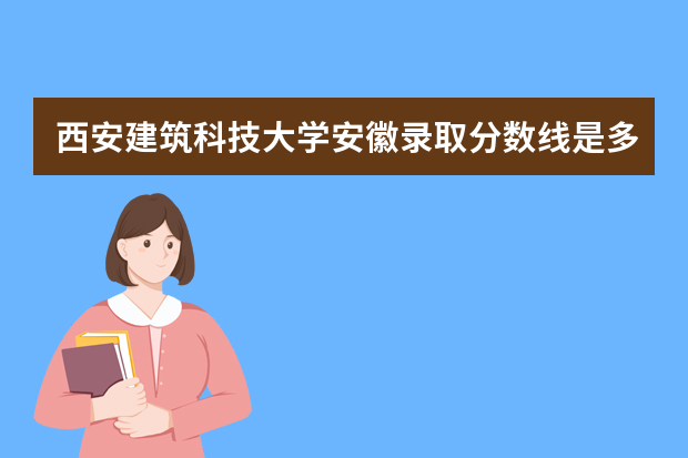 西安建筑科技大学安徽录取分数线是多少 西安建筑科技大学安徽招生人数多少